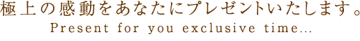 極上の感動をあなたにプレゼントいたします。