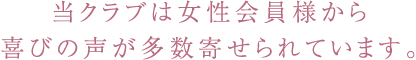 当クラブは女性会員様から喜びの声が多数寄せられています。