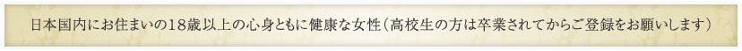 日本国内にお住まいの18歳以上の心身ともに健康な女性（高校生の方は卒業されてからご登録をお願いします）