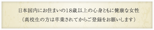 日本国内にお住まいの18歳以上の心身ともに健康な女性（高校生の方は卒業されてからご登録をお願いします）