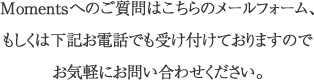 Momentsへのご質問はこちらのメールフォーム、もしくは下記お電話でも受け付けておりますのでお気軽にお問い合わせください。